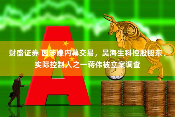财盛证券 因涉嫌内幕交易，昊海生科控股股东、实际控制人之一蒋伟被立案调查