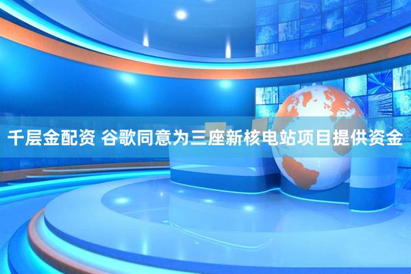 千层金配资 谷歌同意为三座新核电站项目提供资金