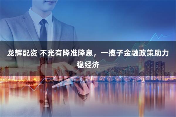龙辉配资 不光有降准降息，一揽子金融政策助力稳经济