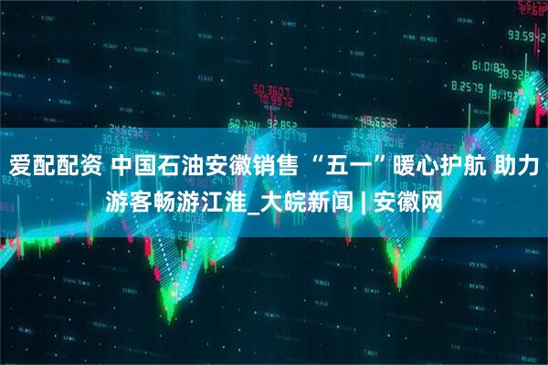 爱配配资 中国石油安徽销售 “五一”暖心护航 助力游客畅游江淮_大皖新闻 | 安徽网