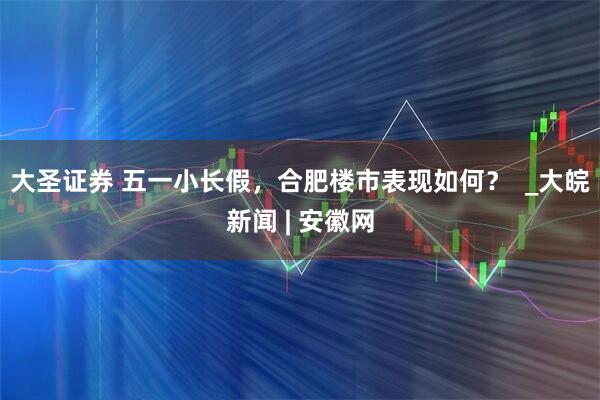 大圣证券 五一小长假，合肥楼市表现如何？  _大皖新闻 | 安徽网