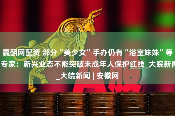 赢翻网配资 部分“美少女”手办仍有“浴室妹妹”等挑逗描述 专家：新兴业态不能突破未成年人保护红线_大皖新闻 | 安徽网