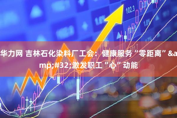 华力网 吉林石化染料厂工会：健康服务“零距离”&#32;激发职工“心”动能