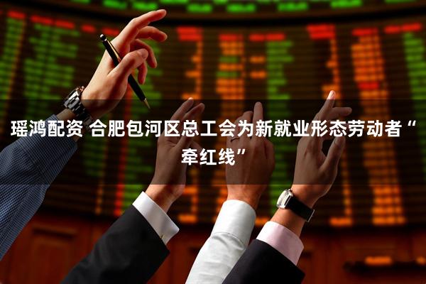 瑶鸿配资 合肥包河区总工会为新就业形态劳动者“牵红线”