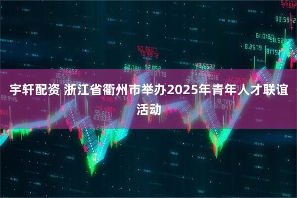 宇轩配资 浙江省衢州市举办2025年青年人才联谊活动