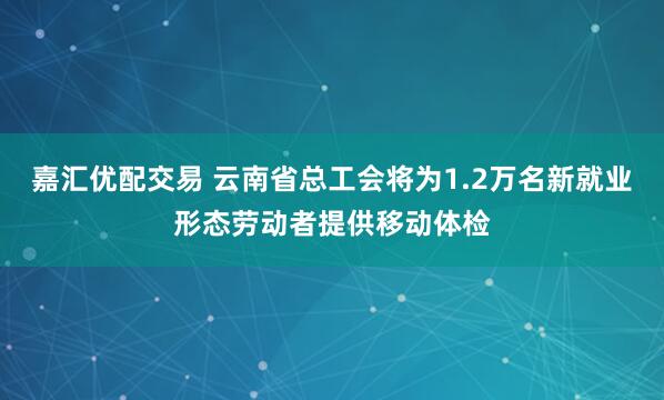 嘉汇优配交易 云南省总工会将为1.2万名新就业形态劳动者提供移动体检