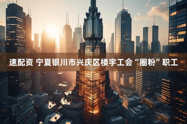 速配资 宁夏银川市兴庆区楼宇工会“圈粉”职工