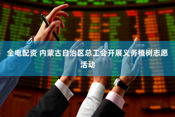 全电配资 内蒙古自治区总工会开展义务植树志愿活动