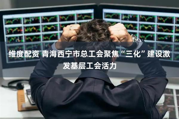 维度配资 青海西宁市总工会聚焦“三化”建设激发基层工会活力