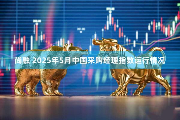 尚融 2025年5月中国采购经理指数运行情况