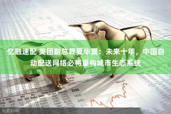 忆融速配 美团副总裁夏华夏：未来十年，中国自动配送网络必将重构城市生态系统