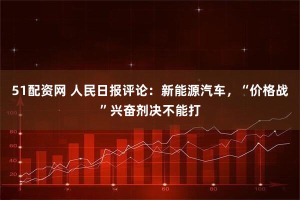 51配资网 人民日报评论：新能源汽车，“价格战”兴奋剂决不能打