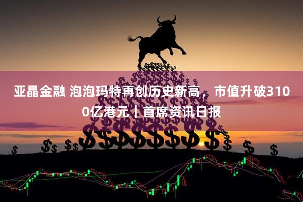 亚晶金融 泡泡玛特再创历史新高，市值升破3100亿港元｜首席资讯日报