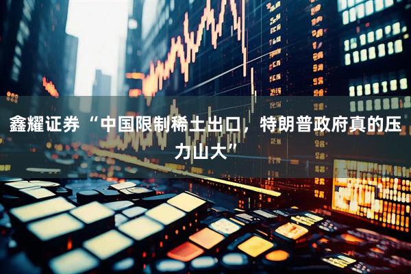 鑫耀证券 “中国限制稀土出口，特朗普政府真的压力山大”