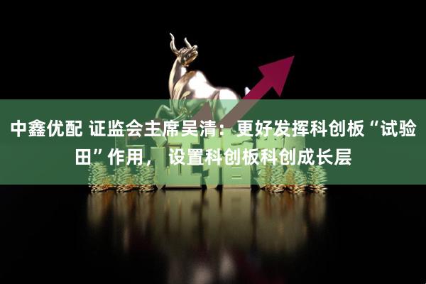 中鑫优配 证监会主席吴清：更好发挥科创板“试验田”作用， 设置科创板科创成长层