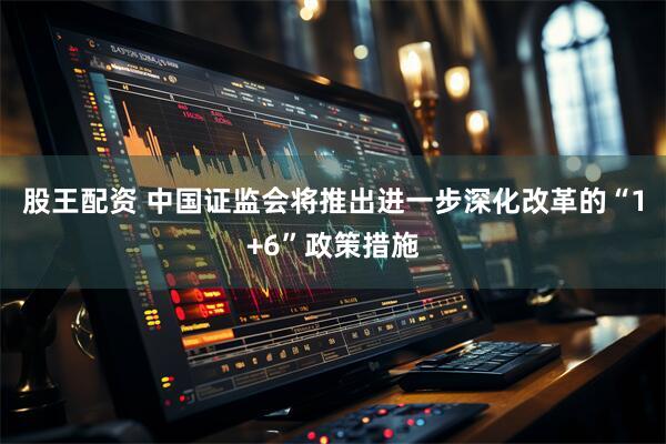 股王配资 中国证监会将推出进一步深化改革的“1+6”政策措施
