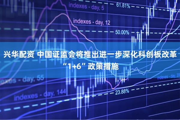 兴华配资 中国证监会将推出进一步深化科创板改革“1+6”政策措施
