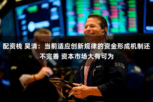 配资栈 吴清：当前适应创新规律的资金形成机制还不完善 资本市场大有可为