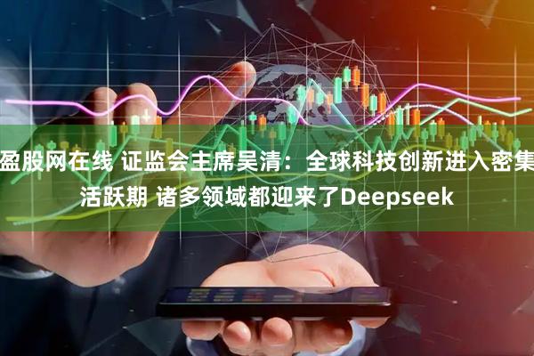 盈股网在线 证监会主席吴清：全球科技创新进入密集活跃期 诸多领域都迎来了Deepseek