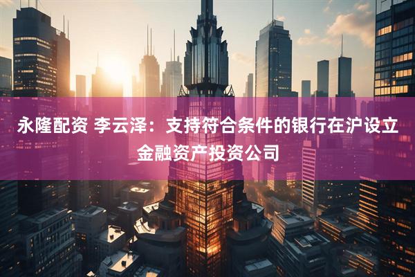 永隆配资 李云泽：支持符合条件的银行在沪设立金融资产投资公司