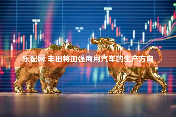 乐配网 丰田将加强商用汽车的生产方向