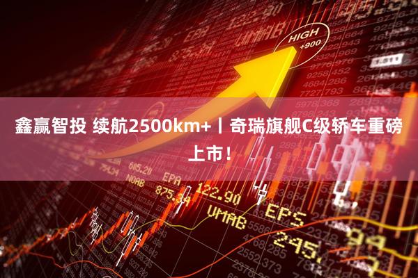 鑫赢智投 续航2500km+丨奇瑞旗舰C级轿车重磅上市！