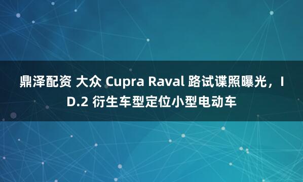 鼎泽配资 大众 Cupra Raval 路试谍照曝光，ID.2 衍生车型定位小型电动车