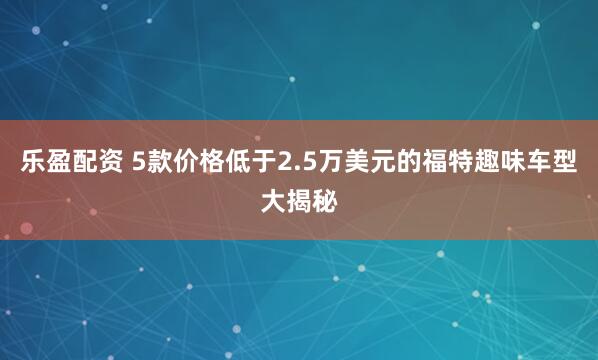 乐盈配资 5款价格低于2.5万美元的福特趣味车型大揭秘