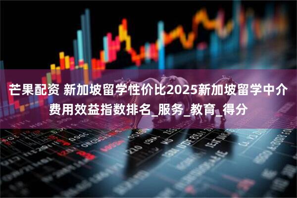 芒果配资 新加坡留学性价比2025新加坡留学中介费用效益指数排名_服务_教育_得分