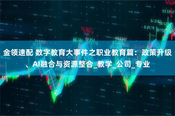 金领速配 数字教育大事件之职业教育篇：政策升级、AI融合与资源整合_教学_公司_专业