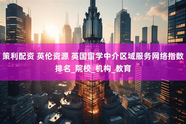 策利配资 英伦资源 英国留学中介区域服务网络指数排名_院校_机构_教育