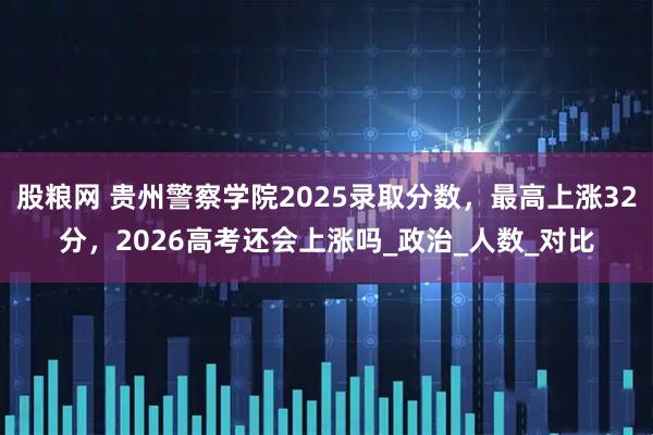 股粮网 贵州警察学院2025录取分数，最高上涨32分，2026高考还会上涨吗_政治_人数_对比