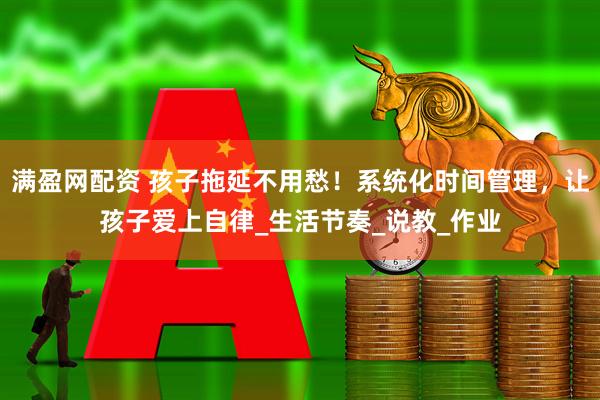满盈网配资 孩子拖延不用愁！系统化时间管理，让孩子爱上自律_生活节奏_说教_作业