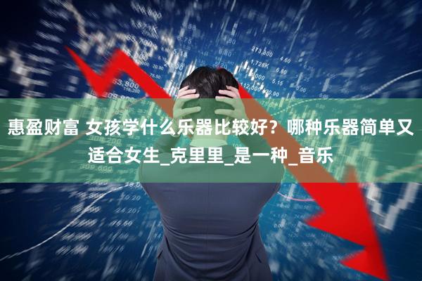 惠盈财富 女孩学什么乐器比较好？哪种乐器简单又适合女生_克里里_是一种_音乐