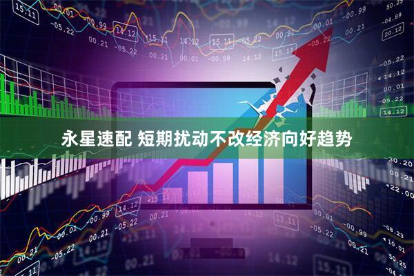 永星速配 短期扰动不改经济向好趋势