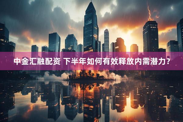 中金汇融配资 下半年如何有效释放内需潜力？