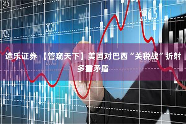 途乐证券 【管窥天下】美国对巴西“关税战”折射多重矛盾