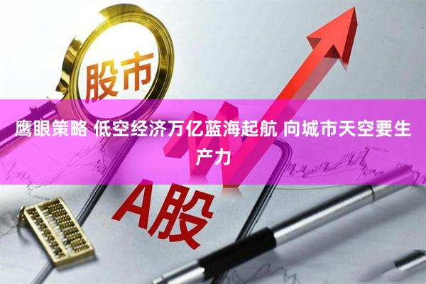 鹰眼策略 低空经济万亿蓝海起航 向城市天空要生产力