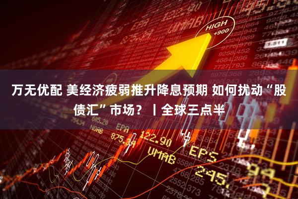万无优配 美经济疲弱推升降息预期 如何扰动“股债汇”市场？丨全球三点半