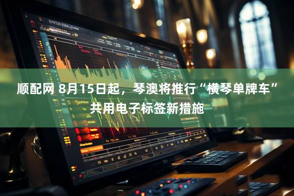 顺配网 8月15日起，琴澳将推行“横琴单牌车”共用电子标签新措施