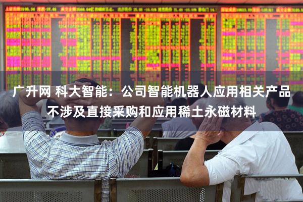 广升网 科大智能：公司智能机器人应用相关产品不涉及直接采购和应用稀土永磁材料