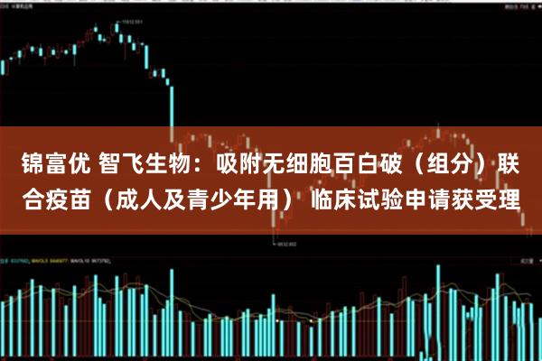 锦富优 智飞生物：吸附无细胞百白破（组分）联合疫苗（成人及青少年用） 临床试验申请获受理