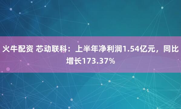 火牛配资 芯动联科：上半年净利润1.54亿元，同比增长173.37%