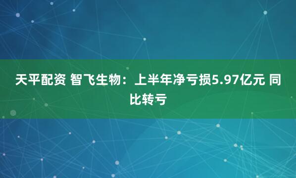 天平配资 智飞生物：上半年净亏损5.97亿元 同比转亏