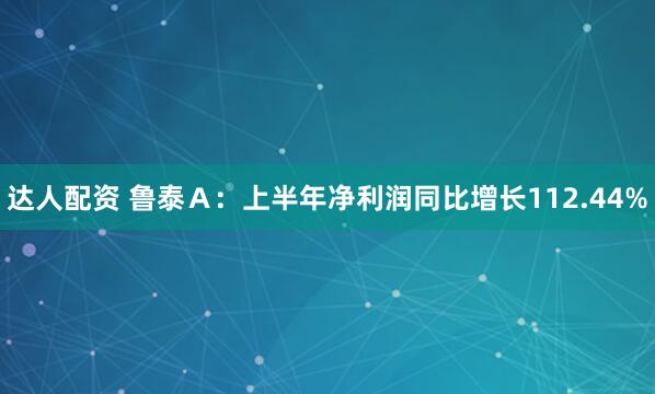 达人配资 鲁泰Ａ：上半年净利润同比增长112.44%