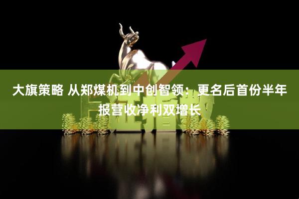 大旗策略 从郑煤机到中创智领：更名后首份半年报营收净利双增长