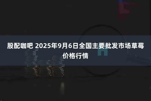 股配咖吧 2025年9月6日全国主要批发市场草莓价格行情