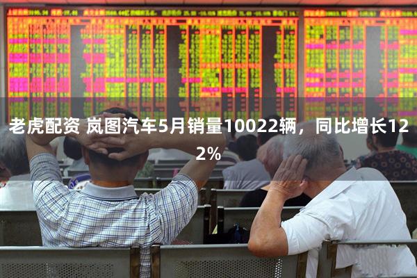 老虎配资 岚图汽车5月销量10022辆，同比增长122%