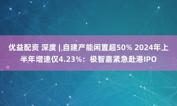 优益配资 深度 | 自建产能闲置超50% 2024年上半年增速仅4.23%：极智嘉紧急赴港IPO