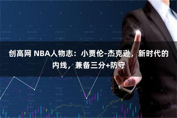 创高网 NBA人物志：小贾伦-杰克逊，新时代的内线，兼备三分+防守